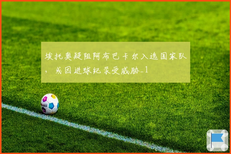 埃托奥疑阻阿布巴卡尔入选国家队，或因进球纪录受威胁_1