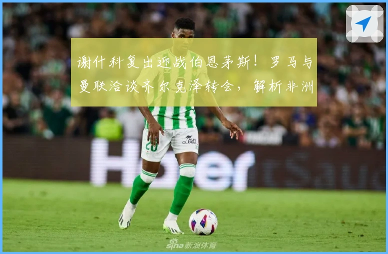 谢什科复出迎战伯恩茅斯！罗马与曼联洽谈齐尔克泽转会，解析非洲杯效应