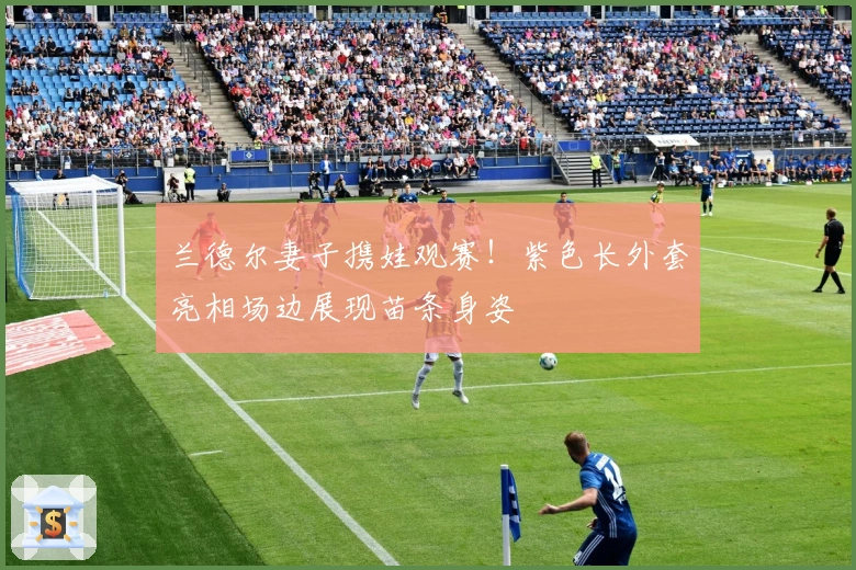 兰德尔妻子携娃观赛！紫色长外套亮相场边展现苗条身姿