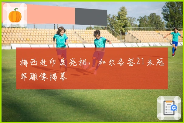 梅西赴印度亮相，加尔各答21米冠军雕像揭幕