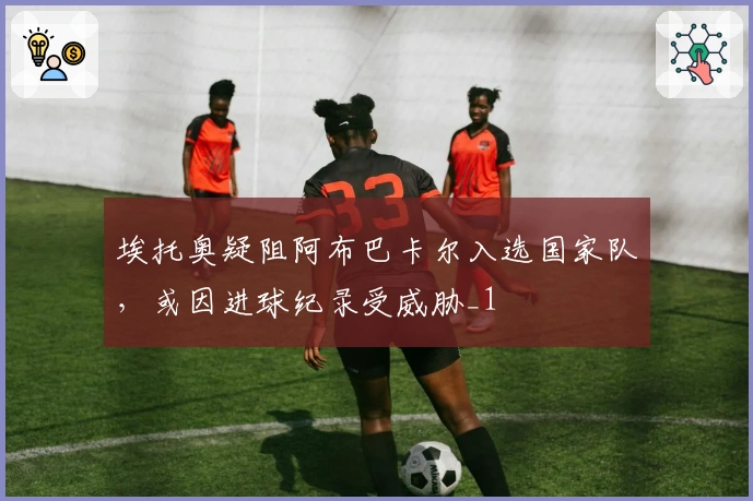 埃托奥疑阻阿布巴卡尔入选国家队，或因进球纪录受威胁_1