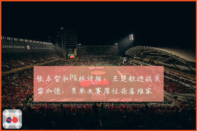 张本智和PK林诗栋，王楚钦迎战莫雷加德，男单决赛席位花落谁家