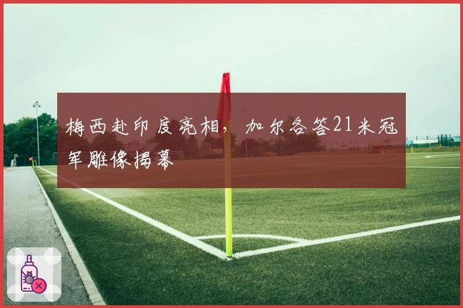 梅西赴印度亮相，加尔各答21米冠军雕像揭幕