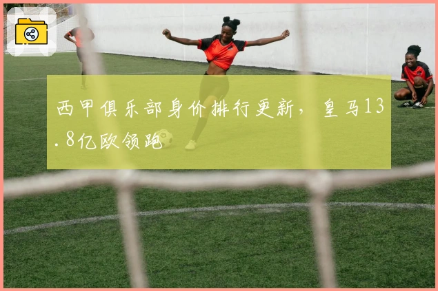 西甲俱乐部身价排行更新，皇马13.8亿欧领跑