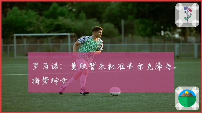 罗马诺：曼联暂未批准齐尔克泽与梅努转会