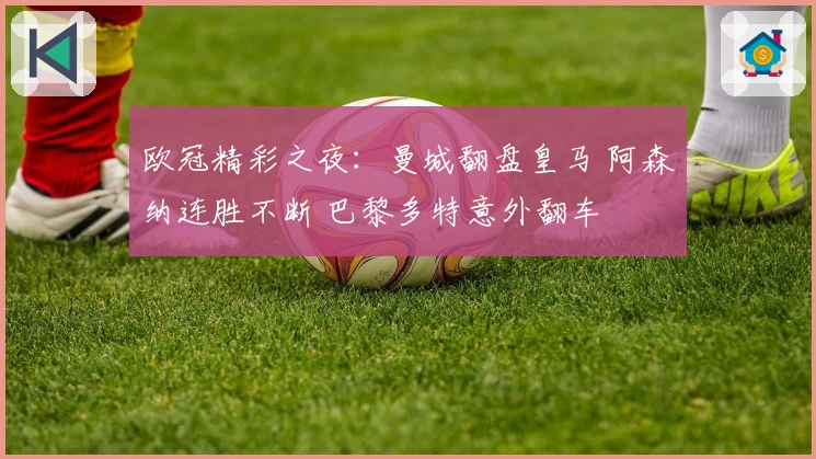 欧冠精彩之夜：曼城翻盘皇马 阿森纳连胜不断 巴黎多特意外翻车