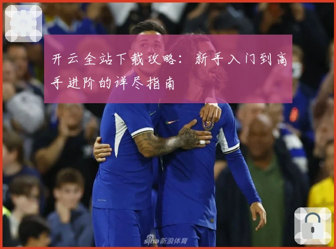 开云全站下载攻略:新手入门到高手进阶的详尽指南