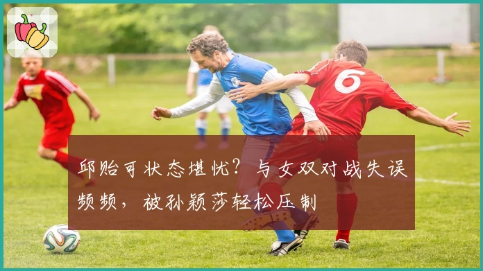 邱贻可状态堪忧？与女双对战失误频频，被孙颖莎轻松压制