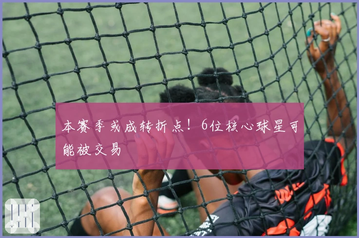 本赛季或成转折点！6位核心球星可能被交易